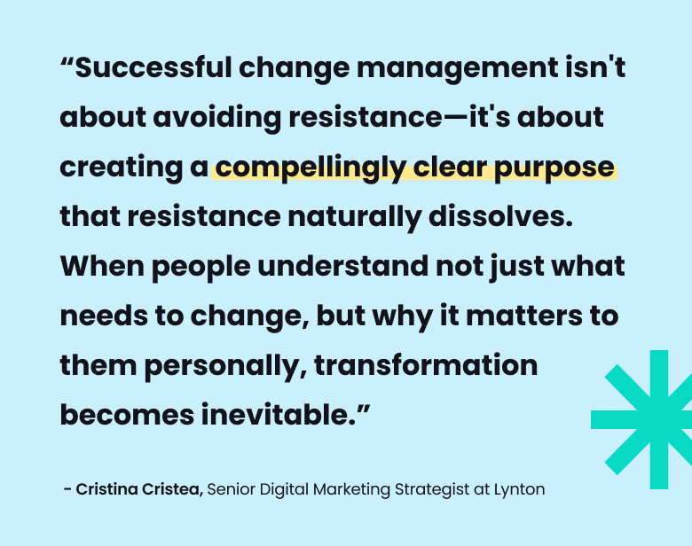 “Successful change management isn't about avoiding resistance—it's about creating a compellingly clear purpose that resistance naturally dissolves. When people understand not just what needs to change, but why it matters to them personally, transformation becomes inevitable.” - Cristina Cristea, Senior Digital Marketing Strategist at Lynton